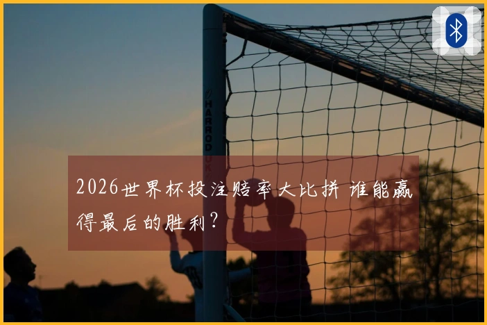 2026世界杯投注赔率大比拼 谁能赢得最后的胜利？